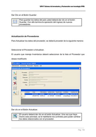 SSSIIIFFFAAATTT SSSiiisssttteeemaaa dddeee IIInnnvvveeennntttaaarrriiiooosss yyy FFFaaaccctttuuurrraaaccciiióóónnn cccooonnn ttteeecccnnnooolllooogggíííaaa RRRFFFIIIDDD 
Pág. 159 
Dar Clic en el Botón Guardar: 
Para guardar los datos del país usted deberá dar clic en el botón Guardar. Con ello termina la operación del ingreso de nuevos proveedores. 
Actualización de Proveedores Para Actualizar los datos del proveedor, se deberá proceder de la siguiente manera: Seleccionar el Proveedor a Actualizar. El usuario que maneja Inventarios deberá seleccionar de la lista al Proveedor que desea modificarlo Dar clic en el Botón Actualizar. 
El usuario deberá dar clic en el botón Actualizar. Una vez que haya hecho esta actividad, se le habilitarán los controles para poder cambiar los datos relacionados con el proveedor. 
 