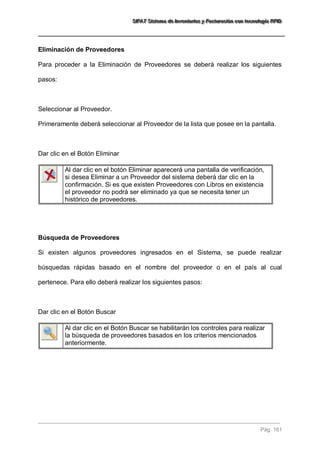 SSSIIIFFFAAATTT SSSiiisssttteeemaaa dddeee IIInnnvvveeennntttaaarrriiiooosss yyy FFFaaaccctttuuurrraaaccciiióóónnn cccooonnn ttteeecccnnnooolllooogggíííaaa RRRFFFIIIDDD 
Pág. 161 
Eliminación de Proveedores Para proceder a la Eliminación de Proveedores se deberá realizar los siguientes pasos: Seleccionar al Proveedor. Primeramente deberá seleccionar al Proveedor de la lista que posee en la pantalla. Dar clic en el Botón Eliminar 
Al dar clic en el botón Eliminar aparecerá una pantalla de verificación, si desea Eliminar a un Proveedor del sistema deberá dar clic en la confirmación. Si es que existen Proveedores con Libros en existencia el proveedor no podrá ser eliminado ya que se necesita tener un histórico de proveedores. 
Búsqueda de Proveedores Si existen algunos proveedores ingresados en el Sistema, se puede realizar búsquedas rápidas basado en el nombre del proveedor o en el país al cual pertenece. Para ello deberá realizar los siguientes pasos: Dar clic en el Botón Buscar 
Al dar clic en el Botón Buscar se habilitarán los controles para realizar la búsqueda de proveedores basados en los criterios mencionados anteriormente. 
 