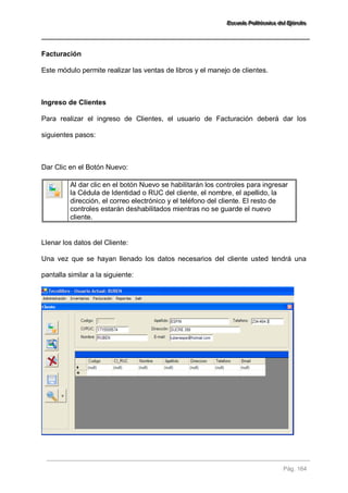 EEEssscccuuueeelllaaa PPPooollliiitttééécccnnniiicccaaa dddeeelll EEEjjjééérrrccciiitttooo 
Pág. 164 
Facturación Este módulo permite realizar las ventas de libros y el manejo de clientes. Ingreso de Clientes Para realizar el ingreso de Clientes, el usuario de Facturación deberá dar los siguientes pasos: Dar Clic en el Botón Nuevo: 
Al dar clic en el botón Nuevo se habilitarán los controles para ingresar la Cédula de Identidad o RUC del cliente, el nombre, el apellido, la dirección, el correo electrónico y el teléfono del cliente. El resto de controles estarán deshabilitados mientras no se guarde el nuevo cliente. 
Llenar los datos del Cliente: Una vez que se hayan llenado los datos necesarios del cliente usted tendrá una pantalla similar a la siguiente:  