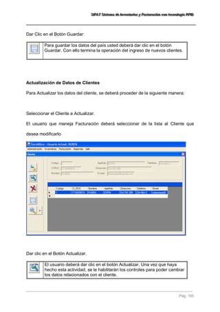 SSSIIIFFFAAATTT SSSiiisssttteeemaaa dddeee IIInnnvvveeennntttaaarrriiiooosss yyy FFFaaaccctttuuurrraaaccciiióóónnn cccooonnn ttteeecccnnnooolllooogggíííaaa RRRFFFIIIDDD 
Pág. 165 
Dar Clic en el Botón Guardar: 
Para guardar los datos del país usted deberá dar clic en el botón Guardar. Con ello termina la operación del ingreso de nuevos clientes. 
Actualización de Datos de Clientes Para Actualizar los datos del cliente, se deberá proceder de la siguiente manera: Seleccionar el Cliente a Actualizar. El usuario que maneja Facturación deberá seleccionar de la lista al Cliente que desea modificarlo Dar clic en el Botón Actualizar. 
El usuario deberá dar clic en el botón Actualizar. Una vez que haya hecho esta actividad, se le habilitarán los controles para poder cambiar los datos relacionados con el cliente.  
