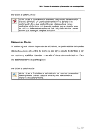SSSIIIFFFAAATTT SSSiiisssttteeemaaa dddeee IIInnnvvveeennntttaaarrriiiooosss yyy FFFaaaccctttuuurrraaaccciiióóónnn cccooonnn ttteeecccnnnooolllooogggíííaaa RRRFFFIIIDDD 
Pág. 167 
Dar clic en el Botón Eliminar 
Al dar clic en el botón Eliminar aparecerá una pantalla de verificación, si desea Eliminar a un Cliente del sistema deberá dar clic en la confirmación. Si es que existen Clientes relacionados a ventas realizadas, el cliente no podrá ser eliminado ya que se necesita tener un histórico de las ventas realizadas. Solo se podrán eliminar clientes nuevos que no tengan compras realizadas 
Búsqueda de Clientes Si existen algunos clientes ingresados en el Sistema, se puede realizar búsquedas rápidas basados en el nombre del cliente ya sea por su cédula de identidad o por sus nombres y apellidos, dirección, correo electrónico o número de teléfono. Para ello deberá realizar los siguientes pasos: Dar clic en el Botón Buscar 
Al dar clic en el Botón Buscar se habilitarán los controles para realizar la búsqueda de clientes basados en cualquiera de los criterios mencionados anteriormente. 
 