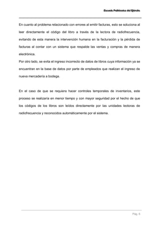 EEEssscccuuueeelllaaa PPPooollliiitttééécccnnniiicccaaa dddeeelll EEEjjjééérrrccciiitttooo 
Pág. 6 
En cuanto al problema relacionado con errores al emitir facturas, esto se soluciona al leer directamente el código del libro a través de la lectora de radiofrecuencia, evitando de esta manera la intervención humana en la facturación y la pérdida de facturas al contar con un sistema que respalde las ventas y compras de manera electrónica. Por otro lado, se evita el ingreso incorrecto de datos de libros cuya información ya se encuentran en la base de datos por parte de empleados que realizan el ingreso de nueva mercadería a bodega. En el caso de que se requiera hacer controles temporales de inventarios, este proceso se realizaría en menor tiempo y con mayor seguridad por el hecho de que los códigos de los libros son leídos directamente por las unidades lectoras de radiofrecuencia y reconocidos automáticamente por el sistema.  