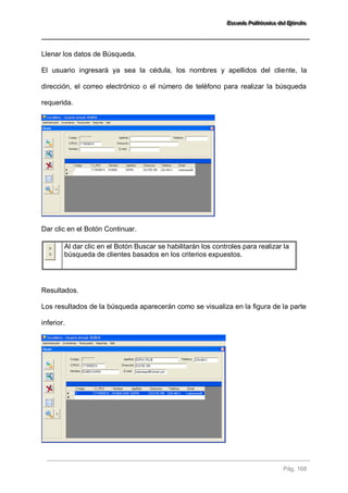 EEEssscccuuueeelllaaa PPPooollliiitttééécccnnniiicccaaa dddeeelll EEEjjjééérrrccciiitttooo 
Pág. 168 
Llenar los datos de Búsqueda. El usuario ingresará ya sea la cédula, los nombres y apellidos del cliente, la dirección, el correo electrónico o el número de teléfono para realizar la búsqueda requerida. Dar clic en el Botón Continuar. 
Al dar clic en el Botón Buscar se habilitarán los controles para realizar la búsqueda de clientes basados en los criterios expuestos. 
Resultados. Los resultados de la búsqueda aparecerán como se visualiza en la figura de la parte inferior.  