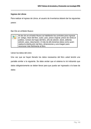 SSSIIIFFFAAATTT SSSiiisssttteeemaaa dddeee IIInnnvvveeennntttaaarrriiiooosss yyy FFFaaaccctttuuurrraaaccciiióóónnn cccooonnn ttteeecccnnnooolllooogggíííaaa RRRFFFIIIDDD 
Pág. 169 
Ingreso de Libros Para realizar el ingreso de Libros, el usuario de Inventarios deberá dar los siguientes pasos: Dar Clic en el Botón Nuevo: 
Al dar clic en el botón Nuevo se habilitarán los controles para ingresar el código, título del libro, autor, país, precio original, precio de venta al público, número de hojas del libro, año de edición, stock, editorial, edición, peso, descripción. A más de ello tenemos datos como quien realiza la distribución del libro, dimensiones y una imagen para reconocer más fácilmente al libro. 
Llenar los datos del Libro: Una vez que se hayan llenado los datos necesarios del libro usted tendrá una pantalla similar a la siguiente. Se debe anotar que el sistema le irá indicando que datos obligatoriamente se deben llenar para que pueda ser ingresado a la base de datos  