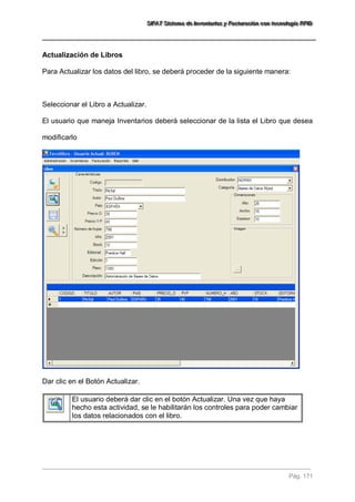 SSSIIIFFFAAATTT SSSiiisssttteeemaaa dddeee IIInnnvvveeennntttaaarrriiiooosss yyy FFFaaaccctttuuurrraaaccciiióóónnn cccooonnn ttteeecccnnnooolllooogggíííaaa RRRFFFIIIDDD 
Pág. 171 
Actualización de Libros Para Actualizar los datos del libro, se deberá proceder de la siguiente manera: Seleccionar el Libro a Actualizar. El usuario que maneja Inventarios deberá seleccionar de la lista el Libro que desea modificarlo Dar clic en el Botón Actualizar. 
El usuario deberá dar clic en el botón Actualizar. Una vez que haya hecho esta actividad, se le habilitarán los controles para poder cambiar los datos relacionados con el libro. 
 