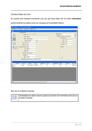 EEEssscccuuueeelllaaa PPPooollliiitttééécccnnniiicccaaa dddeeelll EEEjjjééérrrccciiitttooo 
Pág. 172 
Cambiar Datos de Libro. El usuario que maneja Inventarios una vez que haya dado clic en botón Actualizar podrá cambiar los datos como se visualiza en la pantalla inferior. Dar clic en el Botón Guardar 
Cambiados los datos solo le queda al Usuario de Inventarios dar clic en el botón Guardar 
 