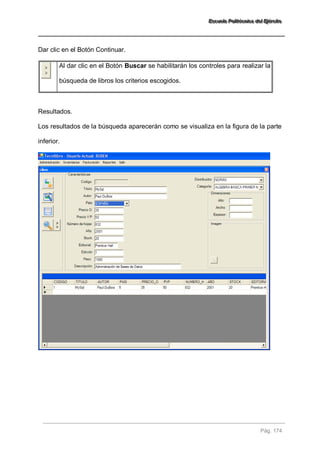 EEEssscccuuueeelllaaa PPPooollliiitttééécccnnniiicccaaa dddeeelll EEEjjjééérrrccciiitttooo 
Pág. 174 
Dar clic en el Botón Continuar. 
Al dar clic en el Botón Buscar se habilitarán los controles para realizar la búsqueda de libros los criterios escogidos. 
Resultados. Los resultados de la búsqueda aparecerán como se visualiza en la figura de la parte inferior.  