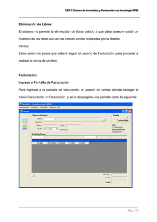 SSSIIIFFFAAATTT SSSiiisssttteeemaaa dddeee IIInnnvvveeennntttaaarrriiiooosss yyy FFFaaaccctttuuurrraaaccciiióóónnn cccooonnn ttteeecccnnnooolllooogggíííaaa RRRFFFIIIDDD 
Pág. 175 
Eliminación de Libros El sistema no permite la eliminación de libros debido a que debe siempre existir un histórico de los libros aún así no existan ventas realizadas por la librería. Ventas Estos serán los pasos que deberá seguir el usuario de Facturación para proceder a realizar la venta de un libro. Facturación. Ingreso a Pantalla de Facturación Para ingresar a la pantalla de facturación, el usuario de ventas deberá escoger el menú Facturación -> Facturación, y se le desplegará una pantalla como la siguiente:  