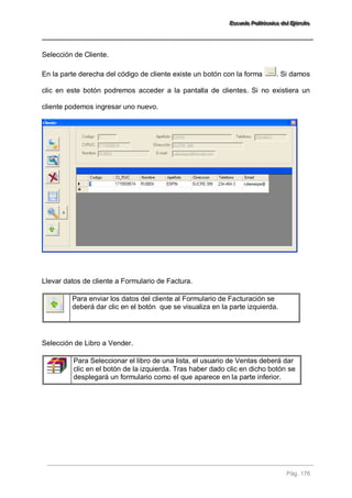 EEEssscccuuueeelllaaa PPPooollliiitttééécccnnniiicccaaa dddeeelll EEEjjjééérrrccciiitttooo 
Pág. 176 
Selección de Cliente. En la parte derecha del código de cliente existe un botón con la forma . Si damos clic en este botón podremos acceder a la pantalla de clientes. Si no existiera un cliente podemos ingresar uno nuevo. Llevar datos de cliente a Formulario de Factura. 
Para enviar los datos del cliente al Formulario de Facturación se deberá dar clic en el botón que se visualiza en la parte izquierda. 
Selección de Libro a Vender. 
Para Seleccionar el libro de una lista, el usuario de Ventas deberá dar clic en el botón de la izquierda. Tras haber dado clic en dicho botón se desplegará un formulario como el que aparece en la parte inferior. 
 