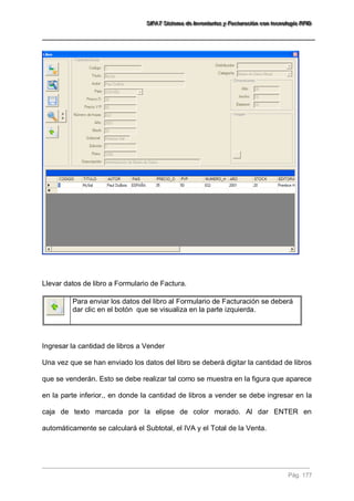 SSSIIIFFFAAATTT SSSiiisssttteeemaaa dddeee IIInnnvvveeennntttaaarrriiiooosss yyy FFFaaaccctttuuurrraaaccciiióóónnn cccooonnn ttteeecccnnnooolllooogggíííaaa RRRFFFIIIDDD 
Pág. 177 
Llevar datos de libro a Formulario de Factura. 
Para enviar los datos del libro al Formulario de Facturación se deberá dar clic en el botón que se visualiza en la parte izquierda. 
Ingresar la cantidad de libros a Vender Una vez que se han enviado los datos del libro se deberá digitar la cantidad de libros que se venderán. Esto se debe realizar tal como se muestra en la figura que aparece en la parte inferior., en donde la cantidad de libros a vender se debe ingresar en la caja de texto marcada por la elipse de color morado. Al dar ENTER en automáticamente se calculará el Subtotal, el IVA y el Total de la Venta. 
 