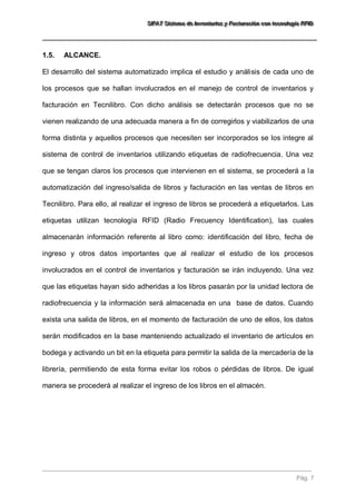 SSSIIIFFFAAATTT SSSiiisssttteeemaaa dddeee IIInnnvvveeennntttaaarrriiiooosss yyy FFFaaaccctttuuurrraaaccciiióóónnn cccooonnn ttteeecccnnnooolllooogggíííaaa RRRFFFIIIDDD 
Pág. 7 
1.5. ALCANCE. 
El desarrollo del sistema automatizado implica el estudio y análisis de cada uno de los procesos que se hallan involucrados en el manejo de control de inventarios y facturación en Tecnilibro. Con dicho análisis se detectarán procesos que no se vienen realizando de una adecuada manera a fin de corregirlos y viabilizarlos de una forma distinta y aquellos procesos que necesiten ser incorporados se los integre al sistema de control de inventarios utilizando etiquetas de radiofrecuencia. Una vez que se tengan claros los procesos que intervienen en el sistema, se procederá a la automatización del ingreso/salida de libros y facturación en las ventas de libros en Tecnilibro. Para ello, al realizar el ingreso de libros se procederá a etiquetarlos. Las etiquetas utilizan tecnología RFID (Radio Frecuency Identification), las cuales almacenarán información referente al libro como: identificación del libro, fecha de ingreso y otros datos importantes que al realizar el estudio de los procesos involucrados en el control de inventarios y facturación se irán incluyendo. Una vez que las etiquetas hayan sido adheridas a los libros pasarán por la unidad lectora de radiofrecuencia y la información será almacenada en una base de datos. Cuando exista una salida de libros, en el momento de facturación de uno de ellos, los datos serán modificados en la base manteniendo actualizado el inventario de artículos en bodega y activando un bit en la etiqueta para permitir la salida de la mercadería de la librería, permitiendo de esta forma evitar los robos o pérdidas de libros. De igual manera se procederá al realizar el ingreso de los libros en el almacén.  