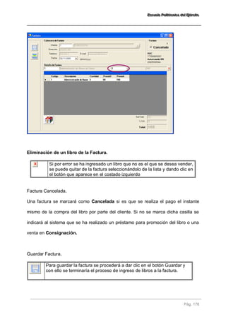EEEssscccuuueeelllaaa PPPooollliiitttééécccnnniiicccaaa dddeeelll EEEjjjééérrrccciiitttooo 
Pág. 178 
Eliminación de un libro de la Factura. 
Si por error se ha ingresado un libro que no es el que se desea vender, se puede quitar de la factura seleccionándolo de la lista y dando clic en el botón que aparece en el costado izquierdo 
Factura Cancelada. Una factura se marcará como Cancelada si es que se realiza el pago el instante mismo de la compra del libro por parte del cliente. Si no se marca dicha casilla se indicará al sistema que se ha realizado un préstamo para promoción del libro o una venta en Consignación. Guardar Factura. 
Para guardar la factura se procederá a dar clic en el botón Guardar y con ello se terminaría el proceso de ingreso de libros a la factura. 
 