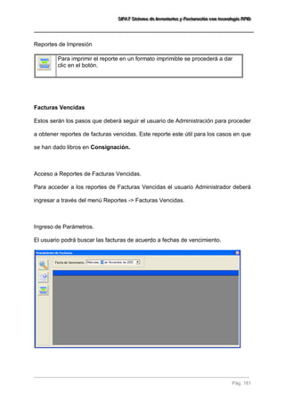 SSSIIIFFFAAATTT SSSiiisssttteeemaaa dddeee IIInnnvvveeennntttaaarrriiiooosss yyy FFFaaaccctttuuurrraaaccciiióóónnn cccooonnn ttteeecccnnnooolllooogggíííaaa RRRFFFIIIDDD 
Pág. 181 
Reportes de Impresión 
Para imprimir el reporte en un formato imprimible se procederá a dar clic en el botón. 
Facturas Vencidas Estos serán los pasos que deberá seguir el usuario de Administración para proceder a obtener reportes de facturas vencidas. Este reporte este útil para los casos en que se han dado libros en Consignación. Acceso a Reportes de Facturas Vencidas. Para acceder a los reportes de Facturas Vencidas el usuario Administrador deberá ingresar a través del menú Reportes -> Facturas Vencidas. Ingreso de Parámetros. El usuario podrá buscar las facturas de acuerdo a fechas de vencimiento. 
 