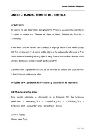EEEssscccuuueeelllaaa PPPooollliiitttééécccnnniiicccaaa dddeeelll EEEjjjééérrrccciiitttooo 
Pág. 184 
ANEXO J: MANUAL TÉCNICO DEL SISTEMA. 
Arquitectura. 
El sistema ha sido desarrollado bajo plataforma Windows, su arquitectura consta de 3 capas las cuales son: Servidor de Base de Datos, Servidor de Servicios y Terminales. Como Front End del sistema se ha utilizado el lenguaje Visual Studio .Net en código C# .Net y framework 11.0, como Middle Ware se ha establecido referencia a Web Services desarrollado bajo el lenguaje C# .Net y finalmente como Back End se utilizo el motor de Base de Datos Microsoft Sql Server 2000. A continuación se presenta cada uno de los módulos del sistema con sus funciones y descripción de cada una de ellas. 
Proyecto SIFAT (Sistema de inventarios y facturación de Tecnilibro) 
SIFAT.CategoriaHijo Clase 
Este Modulo administra la información de la Categoría N2. Sus funciones principales: - butNuevo_Click - butModificar_Click - butEliminar_Click - butBuscar_Click - butGuardar_Click - CargarDatos - Buscar Acceso: Público 
Clases base: Form  