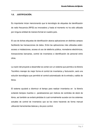 EEEssscccuuueeelllaaa PPPooollliiitttééécccnnniiicccaaa dddeeelll EEEjjjééérrrccciiitttooo 
Pág. 8 
1.6. JUSTIFICACIÓN. 
Es importante iniciar mencionando que la tecnología de etiquetas de identificación de radio frecuencia (RFID) es innovadora y hasta el momento no ha sido utilizada por ninguna entidad de manera formal en nuestro país. El uso de dichas etiquetas de identificación abarca aplicaciones en distintos campos facilitando las transacciones de datos. Entre las aplicaciones más utilizadas están: acceso a instalaciones, acceso al uso de telefonía pública, monederos electrónicos, transacciones bancarias, control de inventarios e identificación de personal entre otras. La razón del proyecto a desarrollar es contar con un sistema que permita a la librería Tecnilibro manejar de mejor forma el control de inventarios y facturación, será una solución tecnológica que permitirá el control automatizado de la entrada y salida de libros. El sistema ayudará a disminuir el tiempo para realizar inventarios en la librería evitando tiempos muertos o paralizaciones por motivos de controles de stock de libros, así también se evitará pérdidas lo cual normalmente sucede con los sistemas actuales de control de inventarios que se los viene haciendo de forma manual utilizando herramientas básicas y de poco control.  