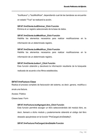 EEEssscccuuueeelllaaa PPPooollliiitttééécccnnniiicccaaa dddeeelll EEEjjjééérrrccciiitttooo 
Pág. 188 
"booNuevo" y "booModificar", dependiendo cual de las banderas se encuentre en estado "True" se realizará la acción. 
SIFAT.frmCliente.butEliminar_Click Función 
Elimina el un registro seleccionado de la base de datos. 
SIFAT.frmCliente.butModificar_Click Función 
Habilita los elementos necesarios para realizar modificaciones en la información de un determinado registro. 
SIFAT.frmCliente.butModificar_Click Función 
Habilita los elementos necesarios para realizar modificaciones en la información de un determinado registro. 
SIFAT.frmCliente.button1_Click Función 
Esta función obtendrá y devolverá la información resultante de la búsqueda realizada de acuerdo a los filtros establecidos. 
SIFAT.frmFactura Clase 
Realiza el proceso completo de facturación del sistema, es decir, genera, modifica o anula una factura. Acceso: Público Clases base: Form 
SIFAT.frmFactura.butAgregarLibro_Click Función 
Esta función permitirá escoger un libro seleccionándolo del modulo libro, es decir, llamará a dicho modulo y posteriormente obtendrá el código del libro deseado apoyándose en la función "PreCargarLibroDetalle()". 
SIFAT.frmFactura.PreCargarLibroDetalle Función  