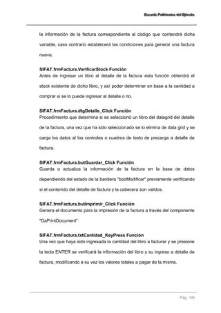 EEEssscccuuueeelllaaa PPPooollliiitttééécccnnniiicccaaa dddeeelll EEEjjjééérrrccciiitttooo 
Pág. 190 
la información de la factura correspondiente al código que contendrá dicha variable, caso contrario establecerá las condiciones para generar una factura nueva. 
SIFAT.frmFactura.VerificarStock Función 
Antes de ingresar un libro al detalle de la factura esta función obtendrá el stock existente de dicho libro, y así poder determinar en base a la cantidad a comprar si se lo puede ingresar al detalle o no. 
SIFAT.frmFactura.dtgDetalle_Click Función 
Procedimiento que determina si se seleccionó un libro del datagrid del detalle de la factura, una vez que ha sido seleccionado se lo elimina de data grid y se carga los datos al los controles o cuadros de texto de precarga a detalle de factura. 
SIFAT.frmFactura.butGuardar_Click Función 
Guarda o actualiza la información de la factura en la base de datos dependiendo del estado de la bandera "booModificar" previamente verificando si el contenido del detalle de factura y la cabecera son validos. 
SIFAT.frmFactura.butImprimir_Click Función 
Genera el documento para la impresión de la factura a través del componente "DaPrintDocument" 
SIFAT.frmFactura.txtCantidad_KeyPress Función 
Una vez que haya sido ingresada la cantidad del libro a facturar y se presione la tecla ENTER se verificará la información del libro y su ingreso a detalle de factura, modificando a su vez los valores totales a pagar de la misma. 
 