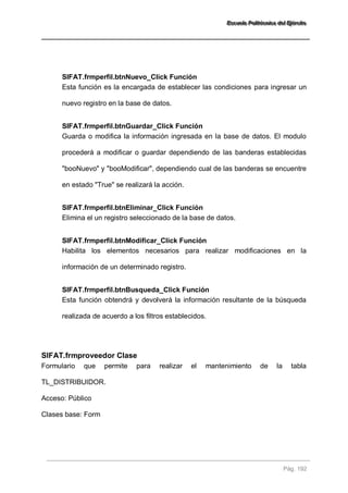 EEEssscccuuueeelllaaa PPPooollliiitttééécccnnniiicccaaa dddeeelll EEEjjjééérrrccciiitttooo 
Pág. 192 
SIFAT.frmperfil.btnNuevo_Click Función 
Esta función es la encargada de establecer las condiciones para ingresar un nuevo registro en la base de datos. 
SIFAT.frmperfil.btnGuardar_Click Función 
Guarda o modifica la información ingresada en la base de datos. El modulo procederá a modificar o guardar dependiendo de las banderas establecidas "booNuevo" y "booModificar", dependiendo cual de las banderas se encuentre en estado "True" se realizará la acción. 
SIFAT.frmperfil.btnEliminar_Click Función 
Elimina el un registro seleccionado de la base de datos. 
SIFAT.frmperfil.btnModificar_Click Función 
Habilita los elementos necesarios para realizar modificaciones en la información de un determinado registro. 
SIFAT.frmperfil.btnBusqueda_Click Función 
Esta función obtendrá y devolverá la información resultante de la búsqueda realizada de acuerdo a los filtros establecidos. 
SIFAT.frmproveedor Clase 
Formulario que permite para realizar el mantenimiento de la tabla TL_DISTRIBUIDOR. Acceso: Público Clases base: Form 
 