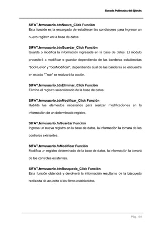 EEEssscccuuueeelllaaa PPPooollliiitttééécccnnniiicccaaa dddeeelll EEEjjjééérrrccciiitttooo 
Pág. 194 
SIFAT.frmusuario.btnNuevo_Click Función 
Esta función es la encargada de establecer las condiciones para ingresar un nuevo registro en la base de datos 
SIFAT.frmusuario.btnGuardar_Click Función 
Guarda o modifica la información ingresada en la base de datos. El modulo procederá a modificar o guardar dependiendo de las banderas establecidas "booNuevo" y "booModificar", dependiendo cual de las banderas se encuentre en estado "True" se realizará la acción. 
SIFAT.frmusuario.btnEliminar_Click Función 
Elimina el registro seleccionado de la base de datos. 
SIFAT.frmusuario.btnModificar_Click Función 
Habilita los elementos necesarios para realizar modificaciones en la información de un determinado registro. 
SIFAT.frmusuario.fnGuardar Función 
Ingresa un nuevo registro en la base de datos, la información la tomará de los controles existentes. 
SIFAT.frmusuario.fnModificar Función 
Modifica un registro determinado de la base de datos, la información la tomará de los controles existentes. 
SIFAT.frmusuario.btnBusqueda_Click Función 
Esta función obtendrá y devolverá la información resultante de la búsqueda realizada de acuerdo a los filtros establecidos. 
 