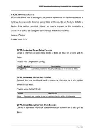 SSSIIIFFFAAATTT SSSiiisssttteeemaaa dddeee IIInnnvvveeennntttaaarrriiiooosss yyy FFFaaaccctttuuurrraaaccciiióóónnn cccooonnn ttteeecccnnnooolllooogggíííaaa RRRFFFIIIDDD 
Pág. 199 
SIFAT.frmVentas Clase 
El Modulo ventas será el encargado de generar reportes de las ventas realizadas a lo largo de un periodo, teniendo como filtros el Cliente, No. de Factura, Estado y Fecha. Este módulo permitirá obtener un reporte impreso de los resultados y visualizar la factura de un registro seleccionado de la búsqueda final. Acceso: Público Clases base: Form 
SIFAT.frmVentas.CargarDatos Función 
Carga la información recolectada desde la base de datos en el data grid de datos. Privado void CargarDatos (string) Tipo Nombre Descripción 
string 
strSQL 
Variable que contiene el querry de búsqueda en la base de datos. 
SIFAT.frmVentas.SetearFiltro Función 
Setea el filtro que se utilizará en el momento de búsqueda de la información en la base de datos. Privado string SetearFiltro () Volver Descripción 
String 
Devolverá una variable de tipo string que contendrá el filtro de búsqueda. 
SIFAT.frmVentas.butImprimir_Click Función 
Genera el reporte de impresión con la información existente en el data grid de datos.  