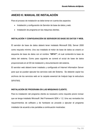 EEEssscccuuueeelllaaa PPPooollliiitttééécccnnniiicccaaa dddeeelll EEEjjjééérrrccciiitttooo 
Pág. 202 
ANEXO K: MANUAL DE INSTALACIÓN 
Para el proceso de instalación se debe tomar en cuenta dos aspectos: 
 Instalación y configuración de Servidor de base de datos y web. 
 Instalación de programa en las máquinas clientes. 
INSTALACIÓN Y CONFIGURACIÓN DE SERVIDOR DE BASE DE DATOS Y WEB. 
El servidor de base de datos deberá tener instalado Microsoft SQL Server 2000 como requisito mínimo. Una vez instalado el motor de base de datos se creará un esquema de base de datos con el nombre “SIFAT”, el cual contendrá la base de datos del sistema. Como paso siguiente se correrá el script de base de datos proporcionado en el CD de instalación y documentación del sistema. El servidor web deberá tener instalado y configurado el Internet Information Server para que se puedan ejecutar los servicios web del Sistema. Se deberán copiar los archivos de los servicios web en la carpeta wwwroot de Inetpub bajo la estructura SIFATWS. 
INSTALACIÓN DE PROGRAMA EN LAS MÁQUINAS CLIENTE. 
Para la instalación del programa cliente es necesario como requisito previo revisar que se tenga instalado Microsoft .Net Framework SDK v 1.2. Una vez revisados los requerimientos de software y de hardware se procede a ejecutar el programa instalador de acuerdo a las pantallas a continuación mostradas:  