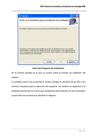SSSIIIFFFAAATTT SSSiiisssttteeemaaa dddeee IIInnnvvveeennntttaaarrriiiooosss yyy FFFaaaccctttuuurrraaaccciiióóónnn cccooonnn ttteeecccnnnooolllooogggíííaaa RRRFFFIIIDDD 
Pág. 203 
Inicio del Programa de Instalación. En la primera pantalla se le guía al usuario sobre el proceso de instalación del sistema. La pantalla número dos le permite al usuario escoger la ubicación de las dll’s y los archivos necesarios para la ejecución del programa. Así también se especifica si el programa servirá para el usuario que actualmente está haciendo uso del computador o para todos los usuarios que utilizarán la máquina.  