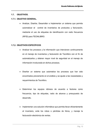 EEEssscccuuueeelllaaa PPPooollliiitttééécccnnniiicccaaa dddeeelll EEEjjjééérrrccciiitttooo 
Pág. 10 
1.7. OBJETIVOS. 
1.7.1. OBJETIVO GENERAL. 
 Analizar, Diseñar, Desarrollar e Implementar un sistema que permita automatizar el control de inventarios de productos y facturación, mediante el uso de etiquetas de identificación con radio frecuencia (RFID) para TECNILIBRO. 
1.7.2. OBJETIVOS ESPECÍFICOS 
 Analizar los procesos y la información que intervienen continuamente en el manejo de inventarios y facturación de Tecnilibro con el fin de automatizarlos y obtener mayor nivel de seguridad en el manejo de información involucrada en dichos procesos. 
 Diseñar un sistema que automatice los procesos que han sido encontrados previamente en el análisis y se ajuste a las necesidades y requerimientos de Tecnilibro. 
 Determinar los equipos idóneos de acuerdo a factores como frecuencia, tipo de etiquetas, radio de alcance y presupuesto de desarrollo. 
 Implementar una solución informática que permita llevar eficientemente el inventario, evite los robos o pérdidas de libros, y maneje la facturación electrónica de ventas.  