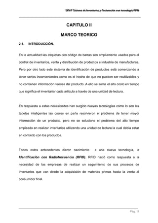 SSSIIIFFFAAATTT SSSiiisssttteeemaaa dddeee IIInnnvvveeennntttaaarrriiiooosss yyy FFFaaaccctttuuurrraaaccciiióóónnn cccooonnn ttteeecccnnnooolllooogggíííaaa RRRFFFIIIDDD 
Pág. 11 
CAPITULO II 
MARCO TEORICO 
2.1. INTRODUCCIÓN. 
En la actualidad las etiquetas con código de barras son ampliamente usadas para el control de inventarios, venta y distribución de productos e industria de manufacturas. Pero por otro lado este sistema de identificación de productos está comenzando a tener serios inconvenientes como es el hecho de que no pueden ser reutilizables y no contienen información valiosa del producto. A ello se suma el alto costo en tiempo que significa el inventariar cada artículo a través de una unidad de lectura. En respuesta a estas necesidades han surgido nuevas tecnologías como lo son las tarjetas inteligentes las cuales en parte resolvieron el problema de tener mayor información de un producto, pero no se soluciono el problema del alto tiempo empleado en realizar inventarios utilizando una unidad de lectura la cual debía estar en contacto con los productos. Todos estos antecedentes dieron nacimiento a una nueva tecnología, la Identificación con Radiofrecuencia (RFID). RFID nació como respuesta a la necesidad de las empresas de realizar un seguimiento de sus procesos de inventarios que van desde la adquisición de materias primas hasta la venta al consumidor final.  