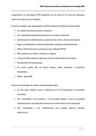 SSSIIIFFFAAATTT SSSiiisssttteeemaaa dddeee IIInnnvvveeennntttaaarrriiiooosss yyy FFFaaaccctttuuurrraaaccciiióóónnn cccooonnn ttteeecccnnnooolllooogggíííaaa RRRFFFIIIDDD 
Pág. 13 
implantación de tecnología RFID dependen de la forma en la que las empresas utilizan los datos que se recopilan. Entre las ventajas más destacables de RFID respecto al código de barras están: 
 Un rastreo de activos preciso y oportuno 
 Una capacidad mejorada de producción en base a demanda 
 Identificación de falsificaciones, predicción de robos y retiros más rápidos 
 Mayor productividad y costos de operación reducidos dramáticamente 
 Mayor información de un producto en las etiquetas RFID. 
 Más rapidez en el cobro y tiendas sin cajeros 
 Lectura desde cualquier lugar que cubra el radio de lectura del lector. 
 Reutilización de las etiquetas. 
 Un lector puede leer al mismo tiempo varias etiquetas o productos etiquetados. 
 Mayor seguridad. 
Entre las desventajas de utilizar esta tecnología están: 
 Su alto costo, debido a que su utilización no se ha expandido a los grandes mercados. 
 Son vulnerables a los metales y a los líquidos debido a que se presenta interferencias lo cual dificulta la lectura de la información de las etiquetas. 
 Son vulnerables a las interferencias que puedan generar equipos electrónicos.  