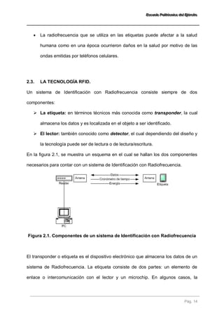 EEEssscccuuueeelllaaa PPPooollliiitttééécccnnniiicccaaa dddeeelll EEEjjjééérrrccciiitttooo 
Pág. 14 
 La radiofrecuencia que se utiliza en las etiquetas puede afectar a la salud humana como en una época ocurrieron daños en la salud por motivo de las ondas emitidas por teléfonos celulares. 
2.3. LA TECNOLOGÍA RFID. 
Un sistema de Identificación con Radiofrecuencia consiste siempre de dos componentes: 
 La etiqueta: en términos técnicos más conocida como transponder, la cual almacena los datos y es localizada en el objeto a ser identificado. 
 El lector: también conocido como detector, el cual dependiendo del diseño y la tecnología puede ser de lectura o de lectura/escritura. 
En la figura 2.1, se muestra un esquema en el cual se hallan los dos componentes necesarios para contar con un sistema de Identificación con Radiofrecuencia. 
Figura 2.1. Componentes de un sistema de Identificación con Radiofrecuencia 
El transponder o etiqueta es el dispositivo electrónico que almacena los datos de un sistema de Radiofrecuencia. La etiqueta consiste de dos partes: un elemento de enlace o intercomunicación con el lector y un microchip. En algunos casos, la  