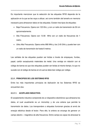 EEEssscccuuueeelllaaa PPPooollliiitttééécccnnniiicccaaa dddeeelll EEEjjjééérrrccciiitttooo 
Pág. 16 
Es importante mencionar que la selección de las etiquetas RFID depende de la aplicación en la que se las vaya a utilizar, así como también del tamaño en memoria necesario para almacenar datos en las etiquetas. Existen tres tipos de etiquetas: 
 Baja Frecuencia. Opera con 125 Khz. y con un radio de transmisión de 50 cm aproximadamente. 
 Alta Frecuencia. Opera con 13.56 MHz con un radio de frecuencia de 1 metro. 
 Ultra Alta Frecuencia. Opera entre 868 MHz y los 2.45 GHz y puede leer con un radio de transmisión de hasta 6 metros. 
Las señales de las etiquetas pueden ser leídas a través de empaques, fundas, papel, cartón exceptuando materiales de metal. Una ventaja en relación con el código de barras es que dos etiquetas pueden ser leídas al mismo tiempo, lo que no sucede con el código de barras en el cual se debe leer código por código. 
2.3.1. PRINCIPIOS DE LOS SISTEMAS RFID 
Entre los más importantes principios de Aplicación de los Sistemas RFID se encuentran dos: 
2.3.1.1. ACOPLADO INDUCTIVO. 
El acoplamiento inductivo comprende de un dispositivo electrónico que almacena los datos, el cual usualmente es un microchip; y de una antena que permite la transmisión de datos. Los transponders o etiquetas funcionan gracias al envió de energía eléctrica desde el lector. Para ello, la antena se encarga de generar un campo electro – magnético de alta frecuencia. Dicho campo es capaz de atravesar la  
