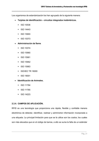 SSSIIIFFFAAATTT SSSiiisssttteeemaaa dddeee IIInnnvvveeennntttaaarrriiiooosss yyy FFFaaaccctttuuurrraaaccciiióóónnn cccooonnn ttteeecccnnnooolllooogggíííaaa RRRFFFIIIDDD 
Pág. 21 
Los organismos de estandarización los han agrupado de la siguiente manera: 
 Tarjetas de identificación – circuitos integrados inalámbricos. 
 ISO 10536 
 ISO 14443 
 ISO 15693 
 ISO 10373 
 Administración de Ítems 
 ISO 10374 
 ISO 15960 
 ISO 15961 
 ISO 15962 
 ISO 15963 
 ISO/IEC TR 18000 
 ISO 18001 
 Identificación de Animales. 
 ISO 11784 
 ISO 11785 
 ISO 14223 
2.3.4. CAMPOS DE APLICACIÓN. 
RFID es una tecnología que proporciona una rápida, flexible y confiable manera electrónica de detectar, identificar, rastrear y administrar información incorporada a una etiqueta. La principal limitación para que se la utilice son los costos, los cuales son más elevados que en el código de barras, a ello se suma la falta de un estándar  