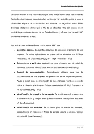 EEEssscccuuueeelllaaa PPPooollliiitttééécccnnniiicccaaa dddeeelll EEEjjjééérrrccciiitttooo 
Pág. 22 
único que maneje a este tipo de tecnología. Pero en los últimos años se han venido haciendo esfuerzos para estandarizarla y también se han reducido costos al tener a disposición etiquetas re – escribibles. Actualmente un organismo como Allied Business Intelligence afirma que el 1% de las etiquetas RFID son usadas en el control de productos en tiendas de los Estados Unidos, y afirman que para el 2007 dicha cifra aumentará al 46%. Las aplicaciones en las cuales se puede aplicar RFID son: 
 Control de acceso. En cuanto a seguridad de acceso en el personal de una empresa. En estas aplicaciones se puede utilizar etiquetas con LF(Low Frecuency), HF (High Frecuency) y HF-I (High Frecuency – ISO). 
 Automotores y vehículos. Aplicaciones para el control de velocidad de vehículos, control de tráfico y otros. Utilizan etiquetas LF(Low Frecuency) 
 Control de documentación. Especialmente utilizado para que la documentación de una empresa no pueda salir sin el respectivo permiso. Ayuda a evitar fugas de información de las empresas. También se puede utilizar en librerías y bibliotecas. Trabaja con etiquetas HF (High Frecuency) y HF-I (High Frecuency - ISO). 
 Identificación de vehículos de transporte. Se lo utiliza en aplicaciones para el control de rutas y tiempos entre puntos de control. Trabajan con etiquetas LF (Low Frecuency). 
 Identificación de animales. Se lo utiliza para el control de animales, especialmente en haciendas y fincas de ganado vacuno y caballar. Utilizan etiquetas LF (Low Frecuency).  