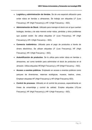 SSSIIIFFFAAATTT SSSiiisssttteeemaaa dddeee IIInnnvvveeennntttaaarrriiiooosss yyy FFFaaaccctttuuurrraaaccciiióóónnn cccooonnn ttteeecccnnnooolllooogggíííaaa RRRFFFIIIDDD 
Pág. 23 
 Logística y administración de tiendas. Se da una especial utilización para evitar robos en tiendas o almacenes. Se trabaja con etiquetas LF (Low Frecuency), HF (High Frecuency) y HF-I (High Frecuency – ISO). 
 Administración de Stock. Utilizado para manejar el stock con el que cuentan bodegas, tiendas y de esta manera evitar robos, pérdidas y otros problemas que puedan existir. Se utiliza etiquetas LF (Low Frecuency), HF (High Frecuency) y HF-I (High Frecuency – ISO). 
 Comercio inalámbrico. Utilizado para el pago de productos a través de dinero electrónico. Se utilizan etiquetas LF (Low Frecuency), HF (High Frecuency), HF-I (High Frecuency – ISO). 
 Autentificación de productos. Se lo utiliza para evitar robos en tiendas o almacenes, así como también para administrar el stock de productos en el almacén. Utiliza etiquetas HF(High Frecuency) y HF-I(High Frecuency – ISO). 
 Acceso a eventos públicos. Empleado en acceso a eventos públicos como parques de diversiones, reservas ecológicas, museos, teatros, cines. Emplean etiquetas HF (High Frecuency) y HF-I(High Frecuency ISO). 
 Control de procesos. Utilizado en el control de procesos, especialmente en líneas de ensamblaje y control de calidad. Emplea etiquetas LF(Low Frecuency), HF (High Frecuency) y HF-I (High Frecuency – ISO). 
 
