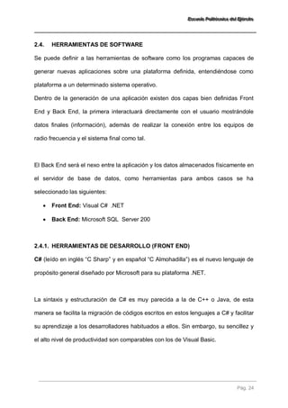 EEEssscccuuueeelllaaa PPPooollliiitttééécccnnniiicccaaa dddeeelll EEEjjjééérrrccciiitttooo 
Pág. 24 
2.4. HERRAMIENTAS DE SOFTWARE 
Se puede definir a las herramientas de software como los programas capaces de generar nuevas aplicaciones sobre una plataforma definida, entendiéndose como plataforma a un determinado sistema operativo. Dentro de la generación de una aplicación existen dos capas bien definidas Front End y Back End, la primera interactuará directamente con el usuario mostrándole datos finales (información), además de realizar la conexión entre los equipos de radio frecuencia y el sistema final como tal. El Back End será el nexo entre la aplicación y los datos almacenados físicamente en el servidor de base de datos, como herramientas para ambos casos se ha seleccionado las siguientes: 
 Front End: Visual C# .NET 
 Back End: Microsoft SQL Server 200 
2.4.1. HERRAMIENTAS DE DESARROLLO (FRONT END) 
C# (leído en inglés “C Sharp” y en español “C Almohadilla”) es el nuevo lenguaje de propósito general diseñado por Microsoft para su plataforma .NET. La sintaxis y estructuración de C# es muy parecida a la de C++ o Java, de esta manera se facilita la migración de códigos escritos en estos lenguajes a C# y facilitar su aprendizaje a los desarrolladores habituados a ellos. Sin embargo, su sencillez y el alto nivel de productividad son comparables con los de Visual Basic.  