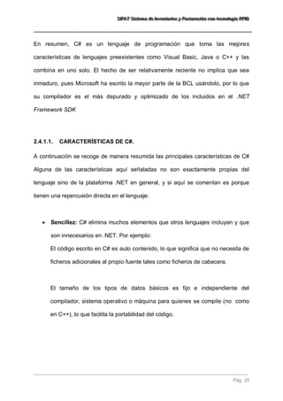 SSSIIIFFFAAATTT SSSiiisssttteeemaaa dddeee IIInnnvvveeennntttaaarrriiiooosss yyy FFFaaaccctttuuurrraaaccciiióóónnn cccooonnn ttteeecccnnnooolllooogggíííaaa RRRFFFIIIDDD 
Pág. 25 
En resumen, C# es un lenguaje de programación que toma las mejores características de lenguajes preexistentes como Visual Basic, Java o C++ y las combina en uno solo. El hecho de ser relativamente reciente no implica que sea inmaduro, pues Microsoft ha escrito la mayor parte de la BCL usándolo, por lo que su compilador es el más depurado y optimizado de los incluidos en el .NET Framework SDK 
2.4.1.1. CARACTERÍSTICAS DE C#. 
A continuación se recoge de manera resumida las principales características de C# Alguna de las características aquí señaladas no son exactamente propias del lenguaje sino de la plataforma .NET en general, y si aquí se comentan es porque tienen una repercusión directa en el lenguaje: 
 Sencillez: C# elimina muchos elementos que otros lenguajes incluyen y que son innecesarios en .NET. Por ejemplo: 
El código escrito en C# es auto contenido, lo que significa que no necesita de ficheros adicionales al propio fuente tales como ficheros de cabecera. El tamaño de los tipos de datos básicos es fijo e independiente del compilador, sistema operativo o máquina para quienes se compile (no como en C++), lo que facilita la portabilidad del código.  