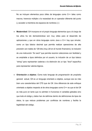 EEEssscccuuueeelllaaa PPPooollliiitttééécccnnniiicccaaa dddeeelll EEEjjjééérrrccciiitttooo 
Pág. 26 
No se incluyen elementos poco útiles de lenguajes como C++ tales como macros, herencia múltiple o la necesidad de un operador diferente del punto (.) acceder a miembros de espacios de nombres (::) 
 Modernidad: C# incorpora en el propio lenguaje elementos que a lo largo de los años ha ido demostrándose son muy útiles para el desarrollo de aplicaciones y que en otros lenguajes como Java o C++ hay que simular, como un tipo básico decimal que permita realizar operaciones de alta precisión con reales de 128 bits (muy útil en el mundo financiero), la inclusión de una instrucción “for each” que permita recorrer colecciones con facilidad y es ampliable a tipos definidos por el usuario, la inclusión de un tipo básico “string” para representar cadenas o la distinción de un tipo “bool” específico para representar valores lógicos. 
 Orientación a objetos: Como todo lenguaje de programación de propósito general actual, C# es un lenguaje orientado a objetos, aunque eso es más bien una característica del CTS que de C#. Una diferencia de este enfoque orientado a objetos respecto al de otros lenguajes como C++ es que el de C# es más puro en tanto que no admiten ni funciones ni variables globales sino que todo el código y datos han de definirse dentro de definiciones de tipos de datos, lo que reduce problemas por conflictos de nombres y facilita la legibilidad del código. 
 
