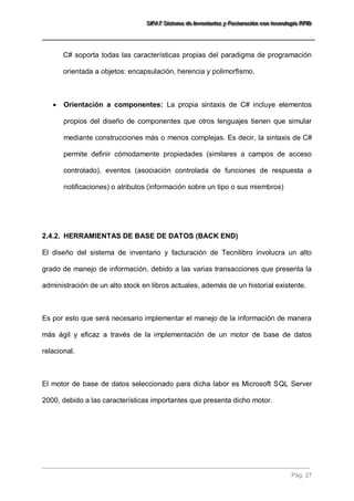 SSSIIIFFFAAATTT SSSiiisssttteeemaaa dddeee IIInnnvvveeennntttaaarrriiiooosss yyy FFFaaaccctttuuurrraaaccciiióóónnn cccooonnn ttteeecccnnnooolllooogggíííaaa RRRFFFIIIDDD 
Pág. 27 
C# soporta todas las características propias del paradigma de programación orientada a objetos: encapsulación, herencia y polimorfismo. 
 Orientación a componentes: La propia sintaxis de C# incluye elementos propios del diseño de componentes que otros lenguajes tienen que simular mediante construcciones más o menos complejas. Es decir, la sintaxis de C# permite definir cómodamente propiedades (similares a campos de acceso controlado), eventos (asociación controlada de funciones de respuesta a notificaciones) o atributos (información sobre un tipo o sus miembros) 
2.4.2. HERRAMIENTAS DE BASE DE DATOS (BACK END) 
El diseño del sistema de inventario y facturación de Tecnilibro involucra un alto grado de manejo de información, debido a las varias transacciones que presenta la administración de un alto stock en libros actuales, además de un historial existente. Es por esto que será necesario implementar el manejo de la información de manera más ágil y eficaz a través de la implementación de un motor de base de datos relacional. El motor de base de datos seleccionado para dicha labor es Microsoft SQL Server 2000, debido a las características importantes que presenta dicho motor.  