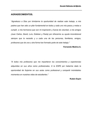 EEEssscccuuueeelllaaa PPPooollliiitttééécccnnniiicccaaa dddeeelll EEEjjjééérrrccciiitttooo 
AGRADECIMIENTOS. “Agradezco a Dios por brindarme la oportunidad de realizar este trabajo, a mis padres que han sido un pilar fundamental en todos y cada uno mis pasos y metas a cumplir, a mis hermanos que son mi inspiración y fuerza de voluntad, a mis amigos (Juan Carlos, David, Luís, Esteban y Paola) por ofrecerme su ayuda incondicional siempre que la necesito y a cada una de las personas, familiares, amigos, profesores que de una u otra forma han formado parte de este trabajo.” Fernando Medina A. 
“A todos mis profesores que me impartieron los conocimientos y experiencias adquiridas en sus años como profesionales. A la ESPE por haberme dado la oportunidad de forjarme en sus aulas como profesional y compartir inolvidables momentos en nuestras vidas de estudiantes.” Rubén Espín  