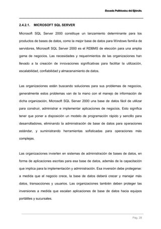 EEEssscccuuueeelllaaa PPPooollliiitttééécccnnniiicccaaa dddeeelll EEEjjjééérrrccciiitttooo 
Pág. 28 
2.4.2.1. MICROSOFT SQL SERVER 
Microsoft SQL Server 2000 constituye un lanzamiento determinante para los productos de bases de datos, como la mejor base de datos para Windows familia de servidores, Microsoft SQL Server 2000 es el RDBMS de elección para una amplia gama de negocios. Las necesidades y requerimientos de las organizaciones han llevado a la creación de innovaciones significativas para facilitar la utilización, escalabilidad, confiabilidad y almacenamiento de datos. Las organizaciones están buscando soluciones para sus problemas de negocios, generalmente estos problemas van de la mano con el manejo de información de dicha organización, Microsoft SQL Server 2000 una base de datos fácil de utilizar para construir, administrar e implementar aplicaciones de negocios. Esto significa tener que poner a disposición un modelo de programación rápido y sencillo para desarrolladores, eliminando la administración de base de datos para operaciones estándar, y suministrando herramientas sofisticadas para operaciones más complejas. Las organizaciones invierten en sistemas de administración de bases de datos, en forma de aplicaciones escritas para esa base de datos, además de la capacitación que implica para la implementación y administración. Esa inversión debe protegerse: a medida que el negocio crece, la base de datos deberá crecer y manejar más datos, transacciones y usuarios. Las organizaciones también deben proteger las inversiones a medida que escalan aplicaciones de base de datos hacia equipos portátiles y sucursales.  