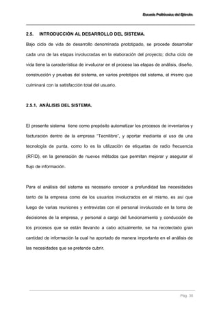 EEEssscccuuueeelllaaa PPPooollliiitttééécccnnniiicccaaa dddeeelll EEEjjjééérrrccciiitttooo 
Pág. 30 
2.5. INTRODUCCIÓN AL DESARROLLO DEL SISTEMA. 
Bajo ciclo de vida de desarrollo denominada prototipado, se procede desarrollar cada una de las etapas involucradas en la elaboración del proyecto; dicha ciclo de vida tiene la característica de involucrar en el proceso las etapas de análisis, diseño, construcción y pruebas del sistema, en varios prototipos del sistema, el mismo que culminará con la satisfacción total del usuario. 
2.5.1. ANÁLISIS DEL SISTEMA. 
El presente sistema tiene como propósito automatizar los procesos de inventarios y facturación dentro de la empresa “Tecnilibro”, y aportar mediante el uso de una tecnología de punta, como lo es la utilización de etiquetas de radio frecuencia (RFID), en la generación de nuevos métodos que permitan mejorar y asegurar el flujo de información. Para el análisis del sistema es necesario conocer a profundidad las necesidades tanto de la empresa como de los usuarios involucrados en el mismo, es así que luego de varias reuniones y entrevistas con el personal involucrado en la toma de decisiones de la empresa, y personal a cargo del funcionamiento y conducción de los procesos que se están llevando a cabo actualmente, se ha recolectado gran cantidad de información la cual ha aportado de manera importante en el análisis de las necesidades que se pretende cubrir.  