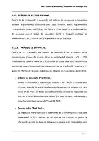 SSSIIIFFFAAATTT SSSiiisssttteeemaaa dddeee IIInnnvvveeennntttaaarrriiiooosss yyy FFFaaaccctttuuurrraaaccciiióóónnn cccooonnn ttteeecccnnnooolllooogggíííaaa RRRFFFIIIDDD 
Pág. 31 
2.5.2. ANÁLISIS DE REQUERIMIENTOS. 
Dentro de la construcción o desarrollo del sistema de inventarios y facturación, existirán requerimientos necesarios para cada proceso, dichos requerimientos constan de dos partes, una lógica y otra física, la primera engloba el análisis del flujo de procesos con el apoyo de estándares como el lenguaje unificado de modelamiento (UML), se analizará el flujo correcto de los procesos 
2.5.2.1. ANÁLISIS DE SOFTWARE. 
Dentro de la construcción del sistema es necesario tomar en cuenta varias características propias del mismo, como la conectividad sistema – PC – RFID (entendiéndola como la forma en la cual fluirán los datos entre cada uno de estos elementos), un medio necesario para la construcción de la aplicación como tal, y un gestor de información (Base de datos) que se adapte a las necesidades del sistema. 
 Entorno de desarrollo (Front End).- 
Siendo la interacción o conectividad sistema - PC - RFID la característica principal, además de buscar una herramienta que permita elaborar una capa media (Midle Ware) en donde se establecerán las políticas del negocio la cual realizará a su vez el nexo entre el sistema y la base de datos, se ha escogido como herramienta de desarrollo Visual C# .NET. 
 Base de datos (Back End).- 
Es importante mencionar que el tratamiento de la información es una parte fundamental de todo sistema, es así que se ha buscado un gestor de información o motor de base de datos que se adapte a las necesidades tanto  