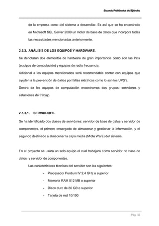 EEEssscccuuueeelllaaa PPPooollliiitttééécccnnniiicccaaa dddeeelll EEEjjjééérrrccciiitttooo 
Pág. 32 
de la empresa como del sistema a desarrollar. Es así que se ha encontrado en Microsoft SQL Server 2000 un motor de base de datos que incorpora todas las necesidades mencionadas anteriormente. 
2.5.3. ANÁLISIS DE LOS EQUIPOS Y HARDWARE. 
Se denotarán dos elementos de hardware de gran importancia como son las Pc’s (equipos de computación) y equipos de radio frecuencia. Adicional a los equipos mencionados será recomendable contar con equipos que ayuden a la prevención de daños por fallas eléctricas como lo son los UPS’s. Dentro de los equipos de computación encontramos dos grupos: servidores y estaciones de trabajo. 
2.5.3.1. SERVIDORES 
Se ha identificado dos clases de servidores: servidor de base de datos y servidor de componentes, el primero encargado de almacenar y gestionar la información, y el segundo destinado a almacenar la capa media (Midle Ware) del sistema. En el proyecto se usará un solo equipo el cual trabajará como servidor de base de datos y servidor de componentes. Las características técnicas del servidor son las siguientes: 
- Procesador Pentium IV 2.4 GHz o superior 
- Memoria RAM 512 MB o superior 
- Disco duro de 80 GB o superior 
- Tarjeta de red 10/100  