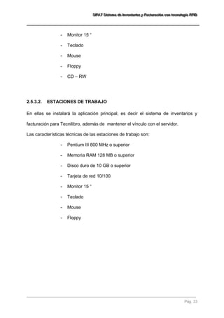 SSSIIIFFFAAATTT SSSiiisssttteeemaaa dddeee IIInnnvvveeennntttaaarrriiiooosss yyy FFFaaaccctttuuurrraaaccciiióóónnn cccooonnn ttteeecccnnnooolllooogggíííaaa RRRFFFIIIDDD 
Pág. 33 
- Monitor 15 “ 
- Teclado 
- Mouse 
- Floppy 
- CD – RW 
2.5.3.2. ESTACIONES DE TRABAJO 
En ellas se instalará la aplicación principal, es decir el sistema de inventarios y facturación para Tecnilibro, además de mantener el vínculo con el servidor. Las características técnicas de las estaciones de trabajo son: 
- Pentium III 800 MHz o superior 
- Memoria RAM 128 MB o superior 
- Disco duro de 10 GB o superior 
- Tarjeta de red 10/100 
- Monitor 15 “ 
- Teclado 
- Mouse 
- Floppy  