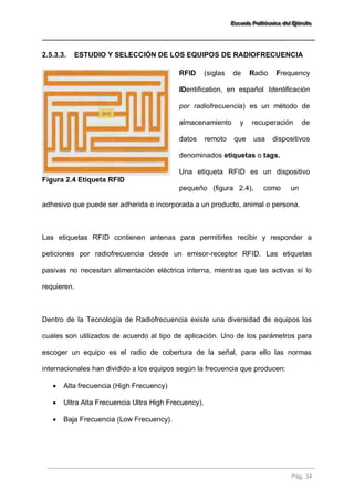 EEEssscccuuueeelllaaa PPPooollliiitttééécccnnniiicccaaa dddeeelll EEEjjjééérrrccciiitttooo 
Pág. 34 
2.5.3.3. ESTUDIO Y SELECCIÓN DE LOS EQUIPOS DE RADIOFRECUENCIA 
Figura 2.4 Etiqueta RFID 
RFID (siglas de Radio Frequency IDentification, en español Identificación por radiofrecuencia) es un método de almacenamiento y recuperación de datos remoto que usa dispositivos denominados etiquetas o tags. Una etiqueta RFID es un dispositivo pequeño (figura 2.4), como un 
adhesivo que puede ser adherida o incorporada a un producto, animal o persona. Las etiquetas RFID contienen antenas para permitirles recibir y responder a peticiones por radiofrecuencia desde un emisor-receptor RFID. Las etiquetas pasivas no necesitan alimentación eléctrica interna, mientras que las activas sí lo requieren. Dentro de la Tecnología de Radiofrecuencia existe una diversidad de equipos los cuales son utilizados de acuerdo al tipo de aplicación. Uno de los parámetros para escoger un equipo es el radio de cobertura de la señal, para ello las normas internacionales han dividido a los equipos según la frecuencia que producen: 
 Alta frecuencia (High Frecuency) 
 Ultra Alta Frecuencia Ultra High Frecuency). 
 Baja Frecuencia (Low Frecuency).  