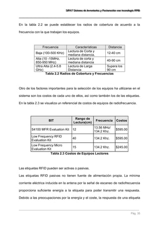 SSSIIIFFFAAATTT SSSiiisssttteeemaaa dddeee IIInnnvvveeennntttaaarrriiiooosss yyy FFFaaaccctttuuurrraaaccciiióóónnn cccooonnn ttteeecccnnnooolllooogggíííaaa RRRFFFIIIDDD 
Pág. 35 
En la tabla 2.2 se puede establecer los radios de cobertura de acuerdo a la frecuencia con la que trabajan los equipos. Frecuencia Características Distancia 
Baja (100-500 KHz) 
Lectura de Corta y mediana distancia. 
12-40 cm 
Alta (10 -15MHz, 850-950 MHz) 
Lectura de corta y mediana distancia 
40-90 cm 
Ultra Alta (2.4-5.8 GHz) 
Lectura de Larga Distancia 
Supera los 90 cm 
Tabla 2.2 Radios de Cobertura y Frecuencias Otro de los factores importantes para la selección de los equipos ha utilizarse en el sistema son los costos de cada uno de ellos, así como también los de las etiquetas. En la tabla 2.3 se visualiza un referencial de costos de equipos de radiofrecuencia. BIT Rango de Lectura(cm) Frecuencia Costos 
S4100 MFR Evaluation Kit 
12 
13.56 MHz/ 134.2 Khz. 
$595.00 
Low Frequency RFID Evaluation Kit 
40 
134.2 Khz. 
$595.00 
Low Frequency Micro Evaluation Kit 
15 
134.2 Khz. 
$245.00 
Tabla 2.3 Costos de Equipos Lectores 
Las etiquetas RFID pueden ser activas o pasivas. 
Las etiquetas RFID pasivas no tienen fuente de alimentación propia. La mínima corriente eléctrica inducida en la antena por la señal de escaneo de radiofrecuencia proporciona suficiente energía a la etiqueta para poder transmitir una respuesta. Debido a las preocupaciones por la energía y el coste, la respuesta de una etiqueta  