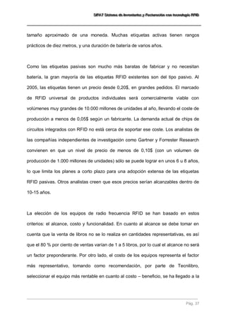 SSSIIIFFFAAATTT SSSiiisssttteeemaaa dddeee IIInnnvvveeennntttaaarrriiiooosss yyy FFFaaaccctttuuurrraaaccciiióóónnn cccooonnn ttteeecccnnnooolllooogggíííaaa RRRFFFIIIDDD 
Pág. 37 
tamaño aproximado de una moneda. Muchas etiquetas activas tienen rangos prácticos de diez metros, y una duración de batería de varios años. 
Como las etiquetas pasivas son mucho más baratas de fabricar y no necesitan batería, la gran mayoría de las etiquetas RFID existentes son del tipo pasivo. Al 2005, las etiquetas tienen un precio desde 0,20$, en grandes pedidos. El marcado de RFID universal de productos individuales será comercialmente viable con volúmenes muy grandes de 10.000 millones de unidades al año, llevando el coste de producción a menos de 0,05$ según un fabricante. La demanda actual de chips de circuitos integrados con RFID no está cerca de soportar ese coste. Los analistas de las compañías independientes de investigación como Gartner y Forrester Research convienen en que un nivel de precio de menos de 0,10$ (con un volumen de producción de 1.000 millones de unidades) sólo se puede lograr en unos 6 u 8 años, lo que limita los planes a corto plazo para una adopción extensa de las etiquetas RFID pasivas. Otros analistas creen que esos precios serían alcanzables dentro de 10-15 años. 
La elección de los equipos de radio frecuencia RFID se han basado en estos criterios: el alcance, costo y funcionalidad. En cuanto al alcance se debe tomar en cuenta que la venta de libros no se lo realiza en cantidades representativas, es así que el 80 % por ciento de ventas varían de 1 a 5 libros, por lo cual el alcance no será un factor preponderante. Por otro lado, el costo de los equipos representa el factor más representativo, tomando como recomendación, por parte de Tecnilibro, seleccionar el equipo más rentable en cuanto al costo – beneficio, se ha llegado a la  