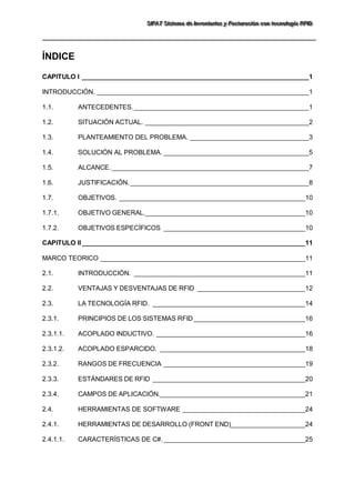 SSSIIIFFFAAATTT SSSiiisssttteeemaaa dddeee IIInnnvvveeennntttaaarrriiiooosss yyy FFFaaaccctttuuurrraaaccciiióóónnn cccooonnn ttteeecccnnnooolllooogggíííaaa RRRFFFIIIDDD 
ÍNDICE 
CAPITULO I _____________________________________________________________1 
INTRODUCCIÓN. _________________________________________________________1 
1.1. ANTECEDENTES. _______________________________________________1 
1.2. SITUACIÓN ACTUAL. ____________________________________________2 
1.3. PLANTEAMIENTO DEL PROBLEMA. ________________________________3 
1.4. SOLUCIÓN AL PROBLEMA. _______________________________________5 
1.5. ALCANCE. _____________________________________________________7 
1.6. JUSTIFICACIÓN. ________________________________________________8 
1.7. OBJETIVOS. __________________________________________________10 
1.7.1. OBJETIVO GENERAL.___________________________________________10 
1.7.2. OBJETIVOS ESPECÍFICOS ______________________________________10 
CAPITULO II ____________________________________________________________11 
MARCO TEORICO _______________________________________________________11 
2.1. INTRODUCCIÓN. ______________________________________________11 
2.2. VENTAJAS Y DESVENTAJAS DE RFID _____________________________12 
2.3. LA TECNOLOGÍA RFID. _________________________________________14 
2.3.1. PRINCIPIOS DE LOS SISTEMAS RFID ______________________________16 
2.3.1.1. ACOPLADO INDUCTIVO. ________________________________________16 
2.3.1.2. ACOPLADO ESPARCIDO. _______________________________________18 
2.3.2. RANGOS DE FRECUENCIA ______________________________________19 
2.3.3. ESTÁNDARES DE RFID _________________________________________20 
2.3.4. CAMPOS DE APLICACIÓN._______________________________________21 
2.4. HERRAMIENTAS DE SOFTWARE _________________________________24 
2.4.1. HERRAMIENTAS DE DESARROLLO (FRONT END)____________________24 
2.4.1.1. CARACTERÍSTICAS DE C#. ______________________________________25  