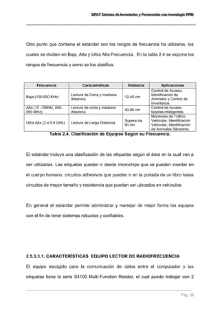 SSSIIIFFFAAATTT SSSiiisssttteeemaaa dddeee IIInnnvvveeennntttaaarrriiiooosss yyy FFFaaaccctttuuurrraaaccciiióóónnn cccooonnn ttteeecccnnnooolllooogggíííaaa RRRFFFIIIDDD 
Pág. 39 
Otro punto que contiene el estándar son los rangos de frecuencia ha utilizarse, los cuales se dividen en Baja, Alta y Ultra Alta Frecuencia. En la tabla 2.4 se expone los rangos de frecuencia y como se los clasifica: Frecuencia Características Distancia Aplicaciones 
Baja (100-500 KHz) 
Lectura de Corta y mediana distancia. 
12-40 cm 
Control de Acceso, Identificación de Animales y Control de Inventarios. 
Alta (10 -15MHz, 850- 950 MHz) 
Lectura de corta y mediana distancia 
40-90 cm 
Control de Acceso, tarjetas inteligentes. 
Ultra Alta (2.4-5.8 GHz) 
Lectura de Larga Distancia 
Supera los 90 cm 
Monitoreo de Tráfico Vehicular, Identificación Vehicular, Identificación de Animales Silvestres. 
Tabla 2.4. Clasificación de Equipos Según su Frecuencia. El estándar incluye una clasificación de las etiquetas según el área en la cual van a ser utilizadas. Las etiquetas pueden ir desde microchips que se pueden insertar en el cuerpo humano, circuitos adhesivos que pueden ir en la portada de un libro hasta circuitos de mayor tamaño y resistencia que puedan ser ubicados en vehículos. En general el estándar permite administrar y manejar de mejor forma los equipos con el fin de tener sistemas robustos y confiables. 
2.5.3.3.1. CARACTERÍSTICAS EQUIPO LECTOR DE RADIOFRECUENCIA 
El equipo escogido para la comunicación de datos entre el computador y las etiquetas tiene la serie S4100 Multi-Function Reader, el cual puede trabajar con 2  