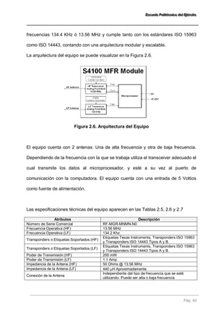 EEEssscccuuueeelllaaa PPPooollliiitttééécccnnniiicccaaa dddeeelll EEEjjjééérrrccciiitttooo 
Pág. 40 
frecuencias 134.4 KHz ó 13.56 MHz y cumple tanto con los estándares ISO 15963 como ISO 14443, contando con una arquitectura modular y escalable. La arquitectura del equipo se puede visualizar en la Figura 2.6. 
Figura 2.6. Arquitectura del Equipo El equipo cuenta con 2 antenas: Una de alta frecuencia y otra de baja frecuencia. Dependiendo de la frecuencia con la que se trabaja utiliza el transceiver adecuado el cual transmite los datos al microprocesador, y esté a su vez al puerto de comunicación con la computadora. El equipo cuenta con una entrada de 5 Voltios como fuente de alimentación. Las especificaciones técnicas del equipo aparecen en las Tablas 2.5, 2.6 y 2.7 Atributos Descripción 
Número de Serie Comercial 
RF-MGR-MNMN-N0 
Frecuencia Operativa (HF) 
13.56 MHz 
Frecuencia Operativa (LF) 
134.2 Khz. 
Transponders o Etiquetas Soportados (HF) 
Etiquetas Texas Instruments, Transponders ISO 15963 y Transponders ISO 14443 Tipos A y B. 
Transponders o Etiquetas Soportados (LF) 
Etiquetas Texas Instruments, Transponders ISO 15963 y Transponders ISO 14443 Tipos A y B. 
Poder de Transmisión (HF) 
200 mW 
Poder de Transmisión (LF) 
1.1 Amp 
Impedancia de la Antena (HF) 
50 Ohms @ 13.56 MHz 
Impedancia de la Antena (LF) 
440 H Aproximadamente 
Conexión de la Antena 
Independiente del tipo de frecuencia que se esté utilizando. Puede ser alta o baja frecuencia  